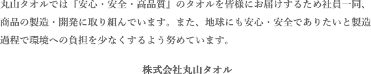 丸山タオルでは『安心・安全・高品質』のタオルを皆様にお届けするため社員一同、商品の製造・開発に取り組んでいます。また、地球にも安心・安全でありたいと製造過程で環境への負担を少なくするよう努めています。
